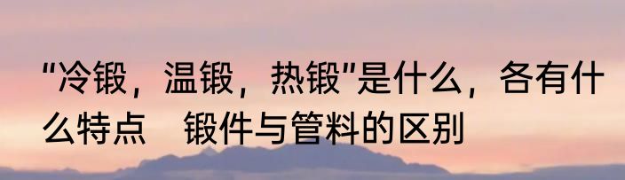 “冷锻，温锻，热锻”是什么，各有什么特点　锻件与管料的区别
