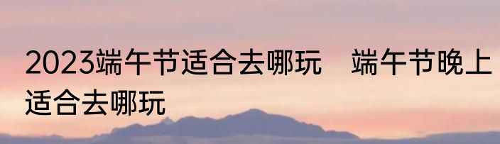 2023端午节适合去哪玩　端午节晚上适合去哪玩