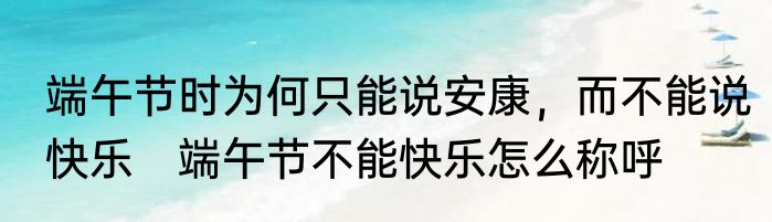 端午节时为何只能说安康，而不能说快乐　端午节不能快乐怎么称呼