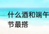 什么酒和端午节最搭　什么酒和端午节最搭