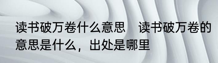 读书破万卷什么意思　读书破万卷的意思是什么，出处是哪里
