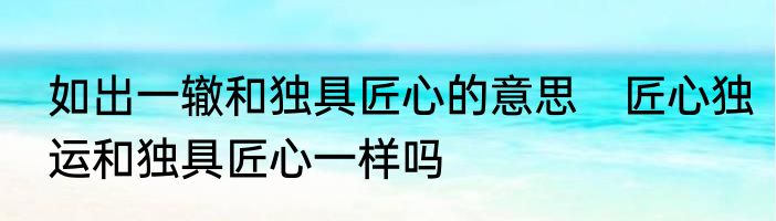 如出一辙和独具匠心的意思　匠心独运和独具匠心一样吗