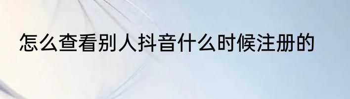 怎么查看别人抖音什么时候注册的