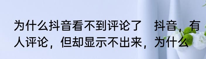 为什么抖音看不到评论了　抖音，有人评论，但却显示不出来，为什么