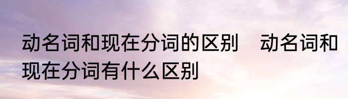 动名词和现在分词的区别　动名词和现在分词有什么区别