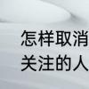 怎样取消抖音的关注　抖音怎么取消关注的人啊