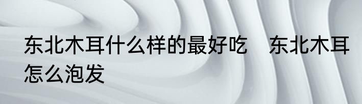 东北木耳什么样的最好吃　东北木耳怎么泡发