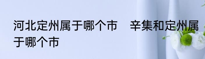 河北定州属于哪个市　辛集和定州属于哪个市