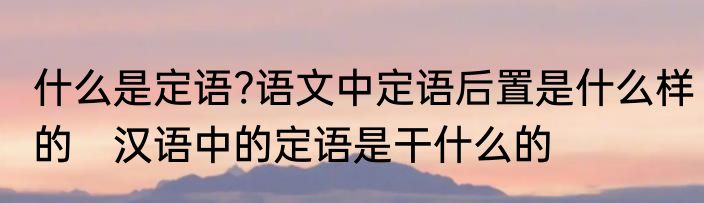 什么是定语?语文中定语后置是什么样的　汉语中的定语是干什么的
