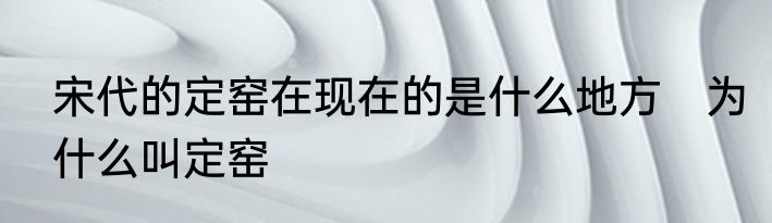 宋代的定窑在现在的是什么地方　为什么叫定窑