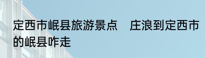定西市岷县旅游景点　庄浪到定西市的岷县咋走