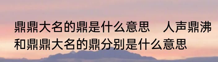 鼎鼎大名的鼎是什么意思　人声鼎沸和鼎鼎大名的鼎分别是什么意思