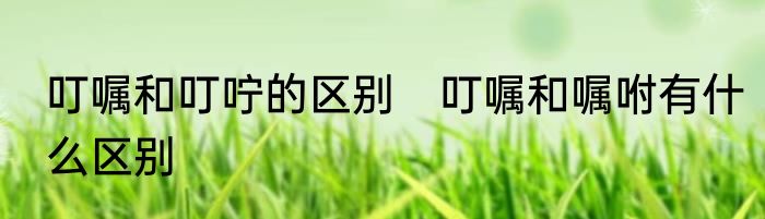 叮嘱和叮咛的区别　叮嘱和嘱咐有什么区别