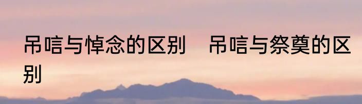 吊唁与悼念的区别　吊唁与祭奠的区别