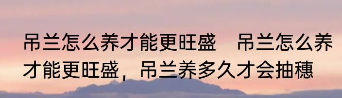 吊兰怎么养才能更旺盛　吊兰怎么养才能更旺盛，吊兰养多久才会抽穗
