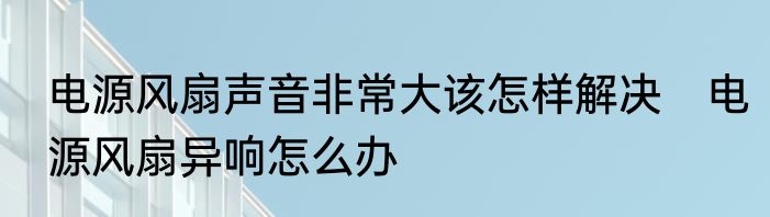 电源风扇声音非常大该怎样解决　电源风扇异响怎么办