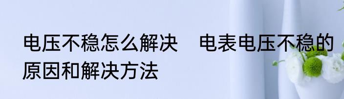 电压不稳怎么解决　电表电压不稳的原因和解决方法