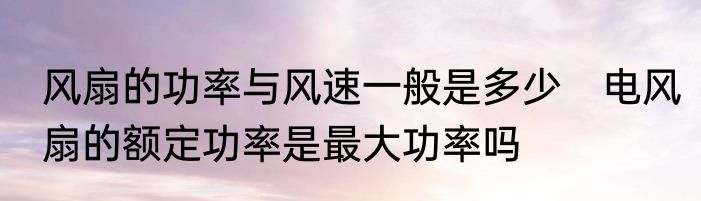 风扇的功率与风速一般是多少　电风扇的额定功率是最大功率吗