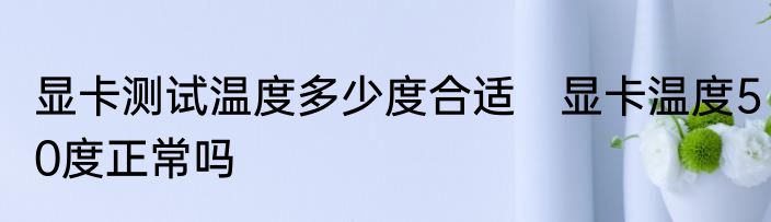 显卡测试温度多少度合适　显卡温度50度正常吗