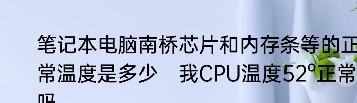 笔记本电脑南桥芯片和内存条等的正常温度是多少　我CPU温度52°正常吗