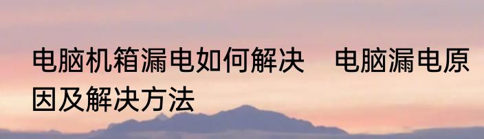 电脑机箱漏电如何解决　电脑漏电原因及解决方法