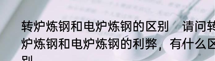 转炉炼钢和电炉炼钢的区别　请问转炉炼钢和电炉炼钢的利弊，有什么区别