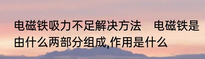 电磁铁吸力不足解决方法　电磁铁是由什么两部分组成,作用是什么