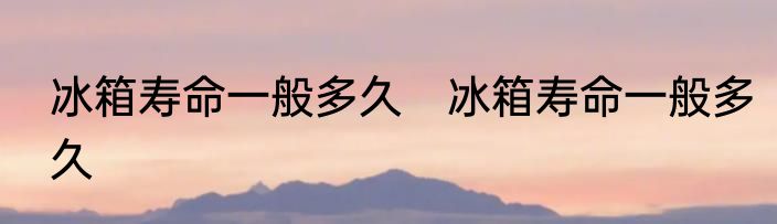 冰箱寿命一般多久　冰箱寿命一般多久