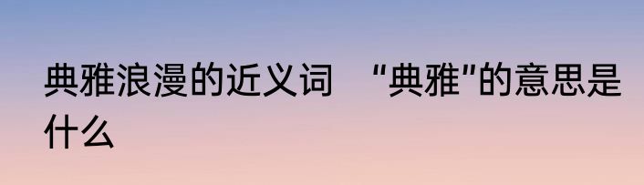 典雅浪漫的近义词　“典雅”的意思是什么