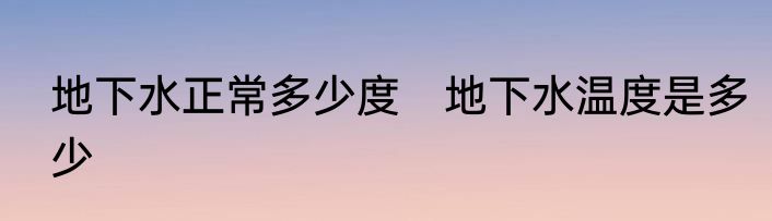 地下水正常多少度　地下水温度是多少