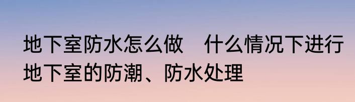 地下室防水怎么做　什么情况下进行地下室的防潮、防水处理