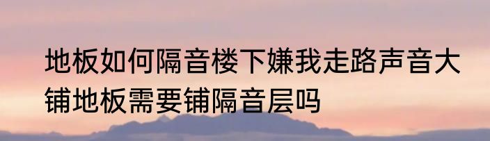 地板如何隔音楼下嫌我走路声音大　铺地板需要铺隔音层吗