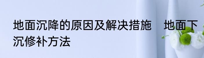 地面沉降的原因及解决措施　地面下沉修补方法