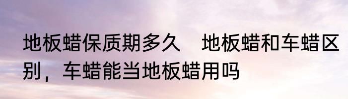 地板蜡保质期多久　地板蜡和车蜡区别，车蜡能当地板蜡用吗