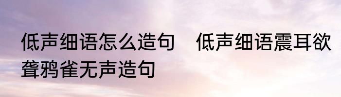 低声细语怎么造句　低声细语震耳欲聋鸦雀无声造句