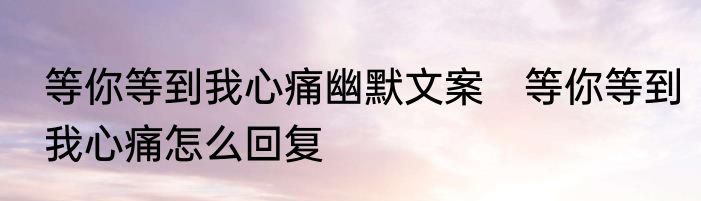 等你等到我心痛幽默文案　等你等到我心痛怎么回复