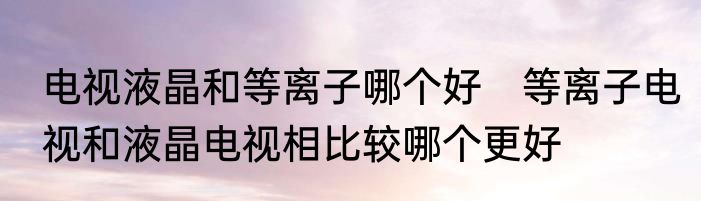 电视液晶和等离子哪个好　等离子电视和液晶电视相比较哪个更好