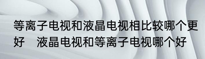 等离子电视和液晶电视相比较哪个更好　液晶电视和等离子电视哪个好