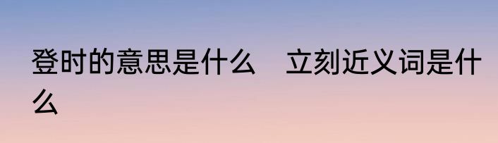 登时的意思是什么　立刻近义词是什么