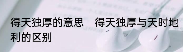得天独厚的意思　得天独厚与天时地利的区别