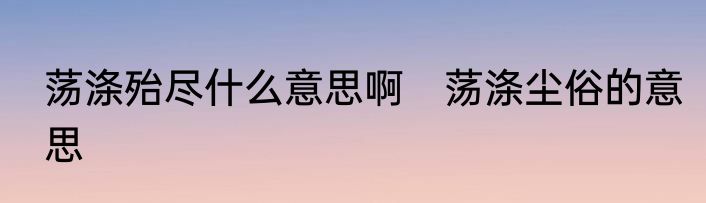 荡涤殆尽什么意思啊　荡涤尘俗的意思