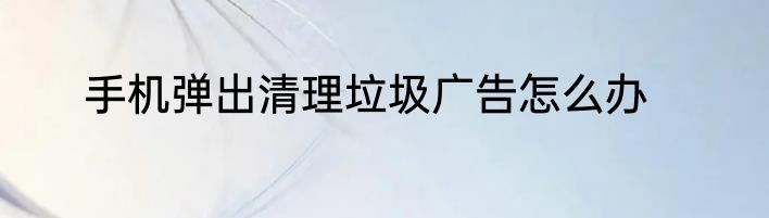 手机弹出清理垃圾广告怎么办