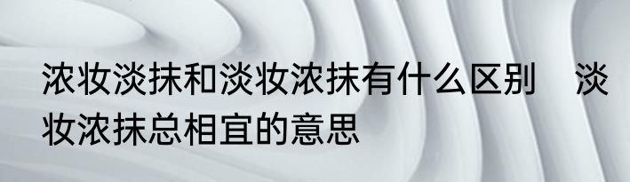 浓妆淡抹和淡妆浓抹有什么区别　淡妆浓抹总相宜的意思