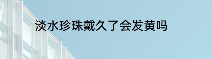 淡水珍珠戴久了会发黄吗