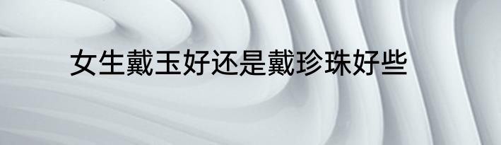 女生戴玉好还是戴珍珠好些