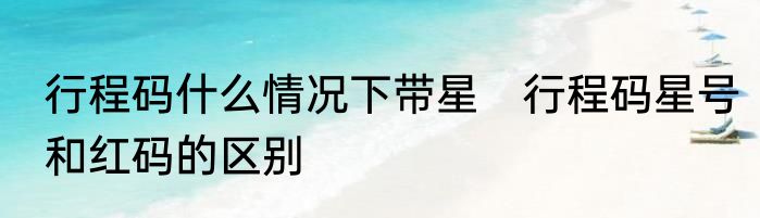 行程码什么情况下带星　行程码星号和红码的区别