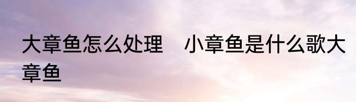 大章鱼怎么处理　小章鱼是什么歌大章鱼