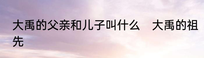 大禹的父亲和儿子叫什么　大禹的祖先