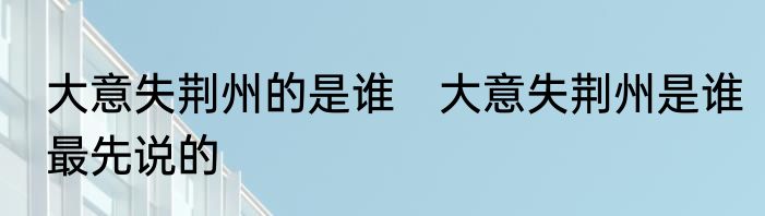 大意失荆州的是谁　大意失荆州是谁最先说的