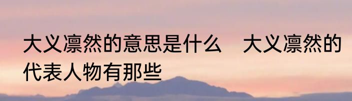 大义凛然的意思是什么　大义凛然的代表人物有那些